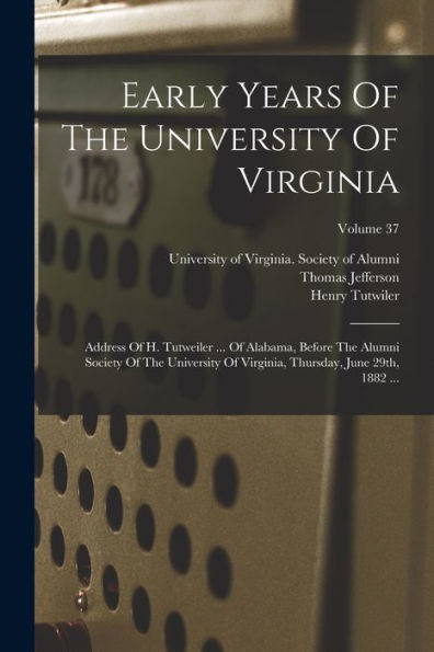 Early Years Of The University Of Virginia: Address Of H. Tutweiler ... Of Alabama, Before The Alumni Society Of The University Of Virginia, Thursday, June 29Th, 1882 ...; Volume 37