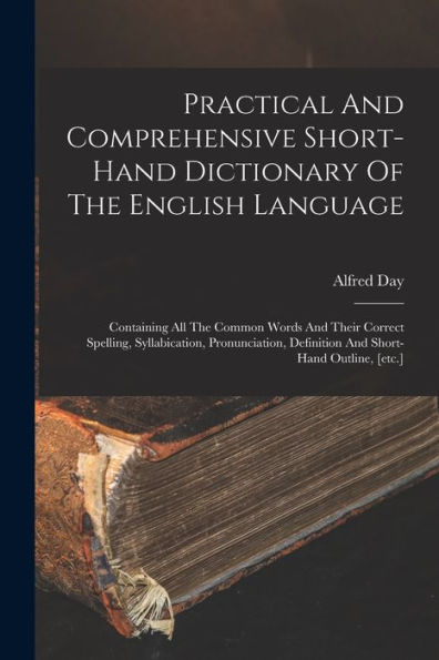 Practical And Comprehensive Short-Hand Dictionary Of The English Language: Containing All The Common Words And Their Correct Spelling, Syllabication, ... Definition And Short-Hand Outline, [Etc.]