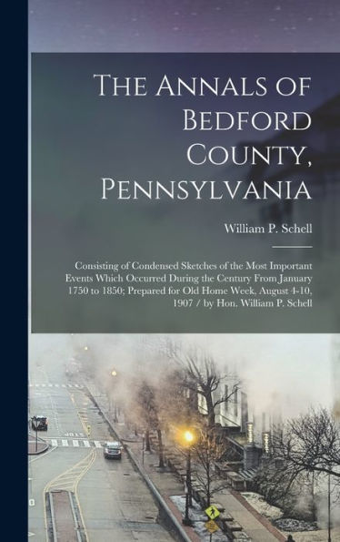 The Annals Of Bedford County, Pennsylvania: Consisting Of Condensed Sketches Of The Most Important Events Which Occurred During The Century From ... August 4-10, 1907 / By Hon. William P. Schell
