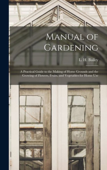 Manual Of Gardening; A Practical Guide To The Making Of Home Grounds And The Growing Of Flowers, Fruits, And Vegetables For Home Use