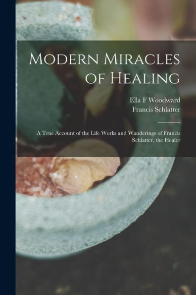 Modern Miracles Of Healing; A True Account Of The Life Works And Wanderings Of Francis Schlatter, The Healer