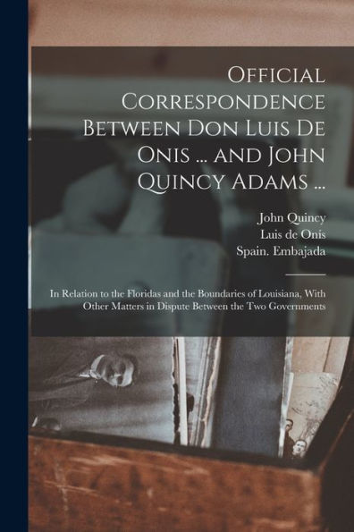 Official Correspondence Between Don Luis De Onis ... And John Quincy Adams ...: In Relation To The Floridas And The Boundaries Of Louisiana, With Other Matters In Dispute Between The Two Governments
