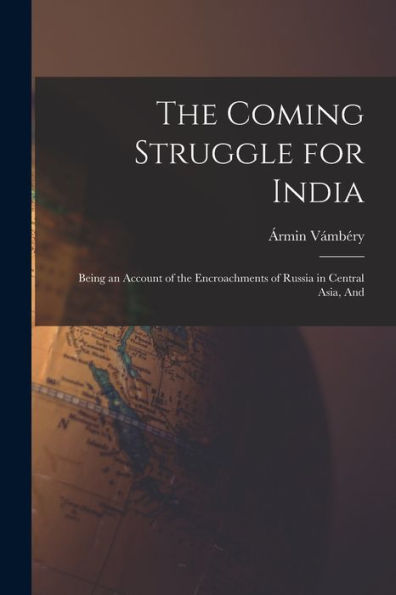 The Coming Struggle For India: Being An Account Of The Encroachments Of Russia In Central Asia, And