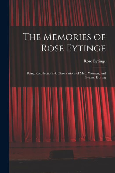 The Memories Of Rose Eytinge: Being Recollections & Observations Of Men, Women, And Events, During