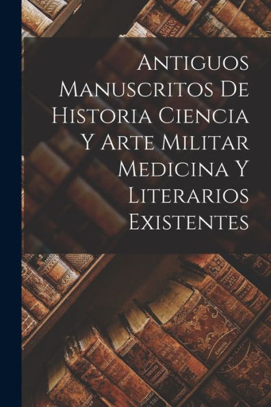 Antiguos Manuscritos De Historia Ciencia Y Arte Militar Medicina Y Literarios Existentes (Spanish Edition)
