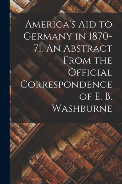 America'S Aid To Germany In 1870-71. An Abstract From The Official Correspondence Of E. B. Washburne