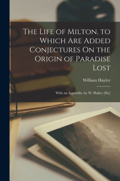 The Life Of Milton. To Which Are Added Conjectures On The Origin Of Paradise Lost: With An Appendix. By W. Hailey [Sic]