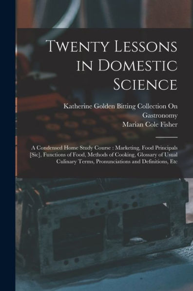 Twenty Lessons In Domestic Science: A Condensed Home Study Course: Marketing, Food Principals [Sic], Functions Of Food, Methods Of Cooking, Glossary ... Terms, Pronunciations And Definitions, Etc