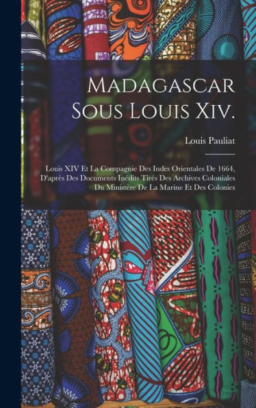 Madagascar Sous Louis Xiv.: Louis Xiv Et La Compagnie Des Indes Orientales De 1664, D'Après Des Documents Inédits Tirés Des Archives Coloniales Du ... De La Marine Et Des Colonies (French Edition)