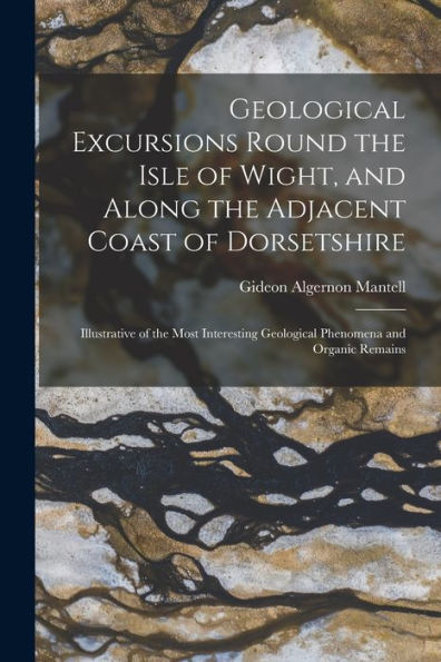 Geological Excursions Round The Isle Of Wight, And Along The Adjacent Coast Of Dorsetshire: Illustrative Of The Most Interesting Geological Phenomena And Organic Remains
