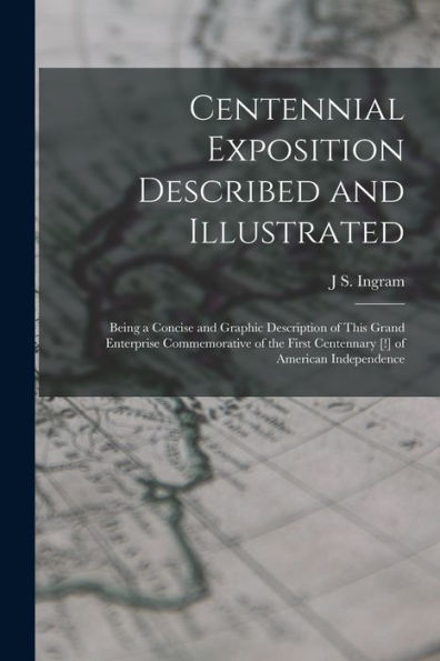 Centennial Exposition Described And Illustrated: Being A Concise And Graphic Description Of This Grand Enterprise Commemorative Of The First Centennary [!] Of American Independence