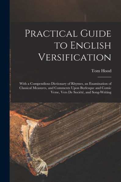Practical Guide To English Versification: With A Compendious Dictionary Of Rhymes, An Examination Of Classical Measures, And Comments Upon Burlesque And Comic Verse, Vers De Société, And Song-Writing