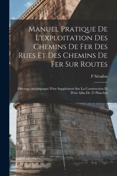 Manuel Pratique De L'Exploitation Des Chemins De Fer Des Rues Et Des Chemins De Fer Sur Routes: Ouvrage Accompagné D'Un Supplément Sur La Construction Et D'Un Atlas De 25 Planches (French Edition)