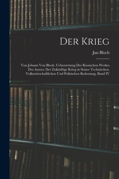 Der Krieg: Von Johann Von Bloch. Uebersetzung Des Russischen Werkes Des Autors: Der Zukünftige Krieg In Seiner Technischen, Volkswirtschaftlichen Und Politischen Bedeutung, Band Iv (German Edition)