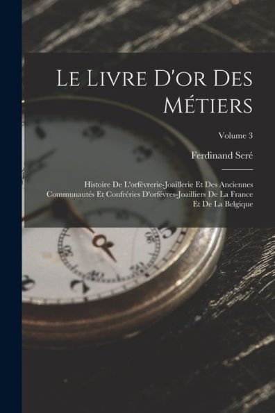 Le Livre D'Or Des Métiers: Histoire De L'Orfévrerie-Joaillerie Et Des Anciennes Communautés Et Confréries D'Orfévres-Joailliers De La France Et De La Belgique; Volume 3 (French Edition)