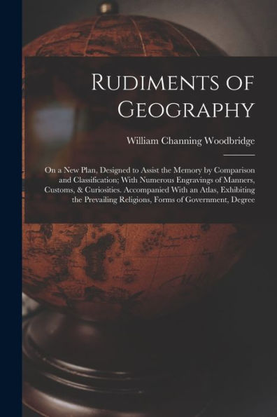 Rudiments Of Geography: On A New Plan, Designed To Assist The Memory By Comparison And Classification; With Numerous Engravings Of Manners, Customs, & ... Religions, Forms Of Government, Degree