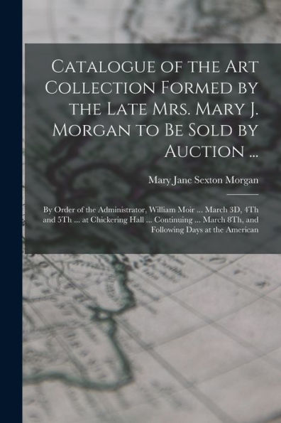 Catalogue Of The Art Collection Formed By The Late Mrs. Mary J. Morgan To Be Sold By Auction ...: By Order Of The Administrator, William Moir ... ... March 8Th, And Following Days At The American