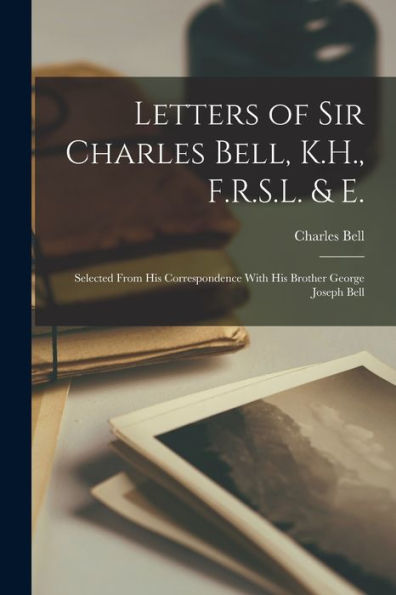 Letters Of Sir Charles Bell, K.H., F.R.S.L. & E.: Selected From His Correspondence With His Brother George Joseph Bell