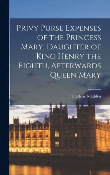 Privy Purse Expenses Of The Princess Mary, Daughter Of King Henry The Eighth, Afterwards Queen Mary