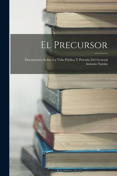 El Precursor: Documentos Sobre La Vida Pública Y Privada Del General Antonio Nariño (Spanish Edition)