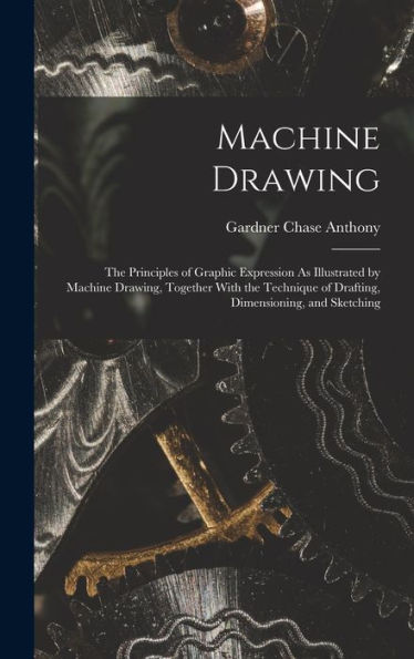 Machine Drawing: The Principles Of Graphic Expression As Illustrated By Machine Drawing, Together With The Technique Of Drafting, Dimensioning, And Sketching