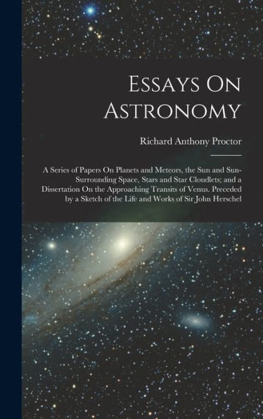 Essays On Astronomy: A Series Of Papers On Planets And Meteors, The Sun And Sun-Surrounding Space, Stars And Star Cloudlets; And A Dissertation On The ... Of The Life And Works Of Sir John Herschel