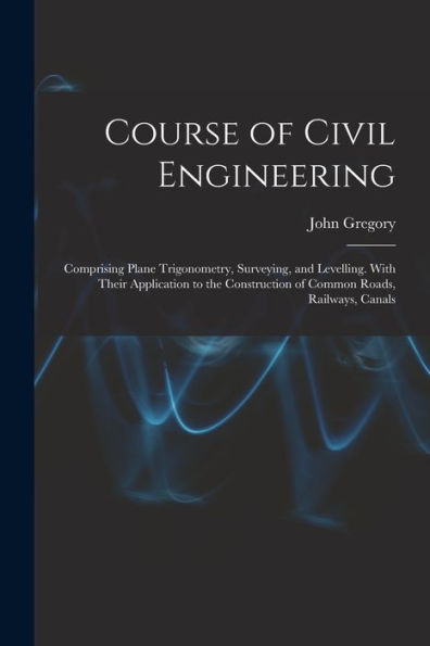 Course Of Civil Engineering: Comprising Plane Trigonometry, Surveying, And Levelling. With Their Application To The Construction Of Common Roads, Railways, Canals