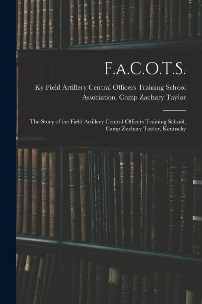 F.A.C.O.T.S.: The Story Of The Field Artillery Central Officers Training School, Camp Zachary Taylor, Kentucky
