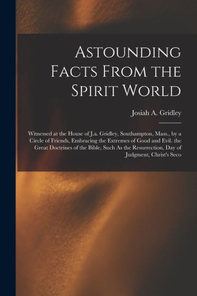 Astounding Facts From The Spirit World: Witnessed At The House Of J.A. Gridley, Southampton, Mass., By A Circle Of Friends, Embracing The Extremes Of ... Resurrection, Day Of Judgment, Christ'S Seco