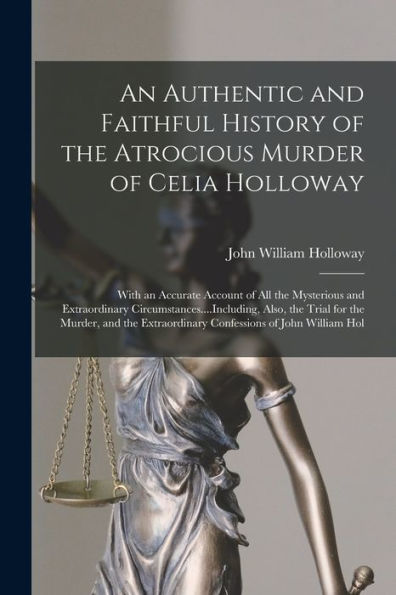 An Authentic And Faithful History Of The Atrocious Murder Of Celia Holloway: With An Accurate Account Of All The Mysterious And Extraordinary ... Extraordinary Confessions Of John William Hol
