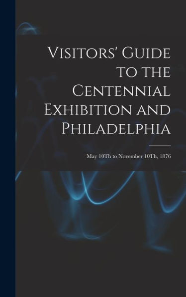 Visitors' Guide To The Centennial Exhibition And Philadelphia: May 10Th To November 10Th, 1876