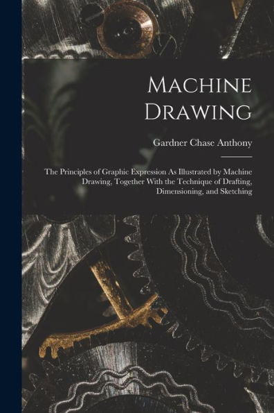Machine Drawing: The Principles Of Graphic Expression As Illustrated By Machine Drawing, Together With The Technique Of Drafting, Dimensioning, And Sketching