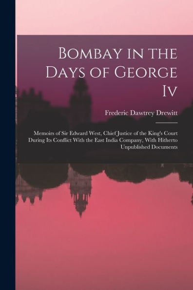 Bombay In The Days Of George Iv: Memoirs Of Sir Edward West, Chief Justice Of The King'S Court During Its Conflict With The East India Company, With Hitherto Unpublished Documents