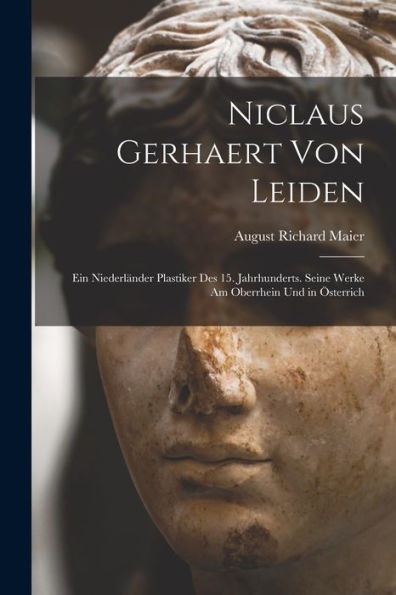 Niclaus Gerhaert Von Leiden: Ein Niederländer Plastiker Des 15. Jahrhunderts. Seine Werke Am Oberrhein Und In Österrich (German Edition)