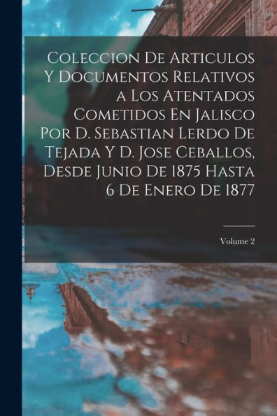 Coleccion De Articulos Y Documentos Relativos A Los Atentados Cometidos En Jalisco Por D. Sebastian Lerdo De Tejada Y D. Jose Ceballos, Desde Junio De ... De Enero De 1877; Volume 2 (Spanish Edition)