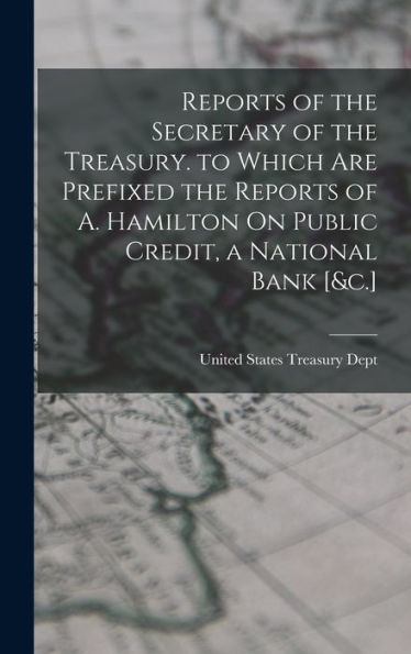 Reports Of The Secretary Of The Treasury. To Which Are Prefixed The Reports Of A. Hamilton On Public Credit, A National Bank [&C.]
