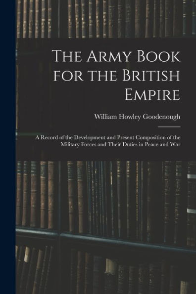 The Army Book For The British Empire: A Record Of The Development And Present Composition Of The Military Forces And Their Duties In Peace And War