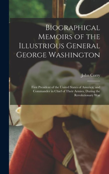 Biographical Memoirs Of The Illustrious General George Washington: First President Of The United States Of America, And Commander In Chief Of Their Armies, During The Revolutionary War