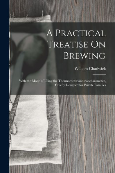 A Practical Treatise On Brewing: With The Mode Of Using The Thermometer And Saccharometer, Chiefly Designed For Private Families