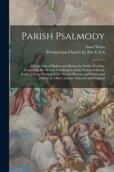 Parish Psalmody: A Collection Of Psalms And Hymns For Public Worship: Containing Dr. Watts'S Versification Of The Psalms Of David, Entire, A Large ... Hymns By Other Authors, Selected And Original