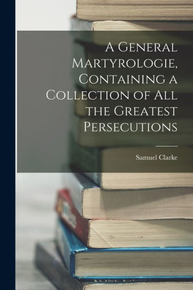 A General Martyrologie, Containing A Collection Of All The Greatest Persecutions