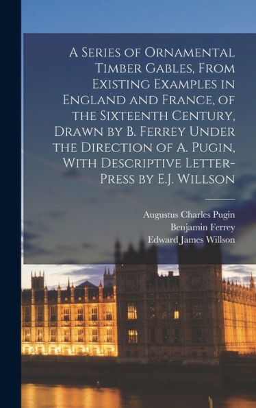 A Series Of Ornamental Timber Gables, From Existing Examples In England And France, Of The Sixteenth Century, Drawn By B. Ferrey Under The Direction ... With Descriptive Letter-Press By E.J. Willson