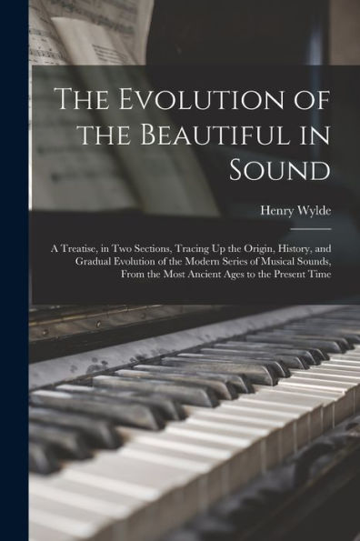 The Evolution Of The Beautiful In Sound: A Treatise, In Two Sections, Tracing Up The Origin, History, And Gradual Evolution Of The Modern Series Of ... The Most Ancient Ages To The Present Time