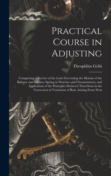 Practical Course In Adjusting: Comprising A Review Of The Laws Governing The Motion Of The Balance And Balance Spring In Watches And Chronometers, And ... Of Variations Of Rate Arising From Wan