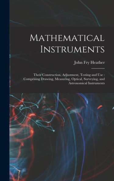 Mathematical Instruments: Their Construction, Adjustment, Testing And Use: Comprising Drawing, Measuring, Optical, Surveying, And Astronomical Instruments