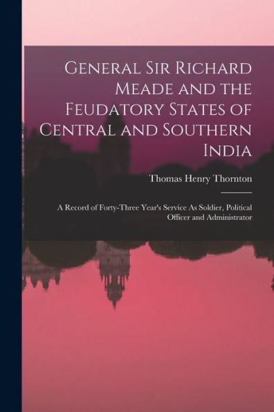 General Sir Richard Meade And The Feudatory States Of Central And Southern India: A Record Of Forty-Three Year'S Service As Soldier, Political Officer And Administrator