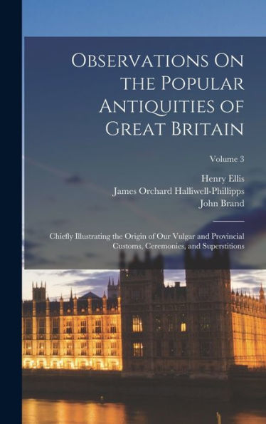 Observations On The Popular Antiquities Of Great Britain: Chiefly Illustrating The Origin Of Our Vulgar And Provincial Customs, Ceremonies, And Superstitions; Volume 3