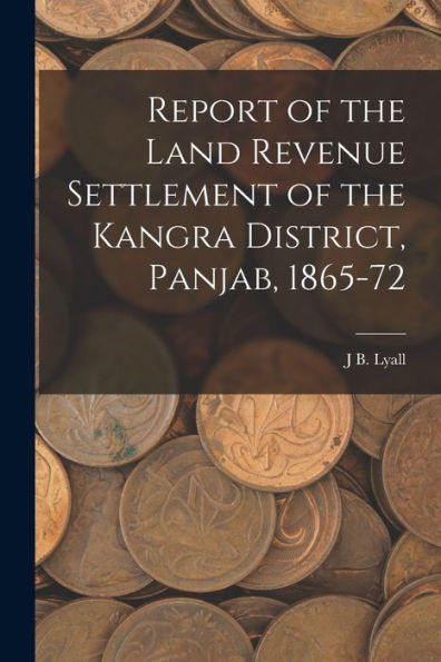 Report Of The Land Revenue Settlement Of The Kangra District, Panjab, 1865-72