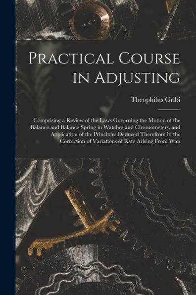 Practical Course In Adjusting: Comprising A Review Of The Laws Governing The Motion Of The Balance And Balance Spring In Watches And Chronometers, And ... Of Variations Of Rate Arising From Wan