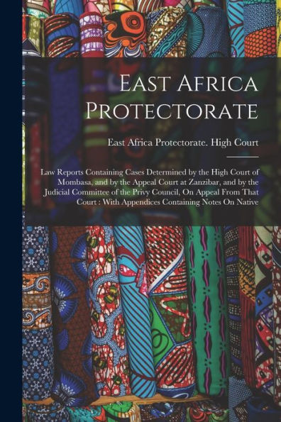 East Africa Protectorate: Law Reports Containing Cases Determined By The High Court Of Mombasa, And By The Appeal Court At Zanzibar, And By The ... With Appendices Containing Notes On Native